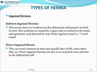 TYPES OF HERNIA
Inguinal Hernias-
Indirect Inguinal Hernias
This occurs due to a weakness in the abdominal wall present at birth.
In men, this weakness is caused by a space that is created as the testes
and spermatic cord descend by way of the inguinal canal (a / ½ inch
canal)
Direct Inguinal Hernia
They are most common in men and usually later in life, most often
after 40, Direct inguinal hernias are due to an acquired wear and tear
in the abdominal wall.
Training 117
 
