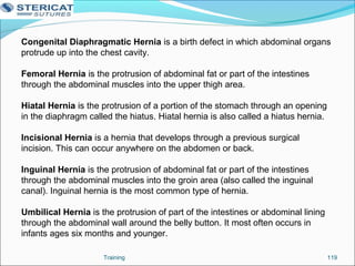 Training 119
Congenital Diaphragmatic Hernia is a birth defect in which abdominal organs
protrude up into the chest cavity.
Femoral Hernia is the protrusion of abdominal fat or part of the intestines
through the abdominal muscles into the upper thigh area.
Hiatal Hernia is the protrusion of a portion of the stomach through an opening
in the diaphragm called the hiatus. Hiatal hernia is also called a hiatus hernia.
Incisional Hernia is a hernia that develops through a previous surgical
incision. This can occur anywhere on the abdomen or back.
Inguinal Hernia is the protrusion of abdominal fat or part of the intestines
through the abdominal muscles into the groin area (also called the inguinal
canal). Inguinal hernia is the most common type of hernia.
Umbilical Hernia is the protrusion of part of the intestines or abdominal lining
through the abdominal wall around the belly button. It most often occurs in
infants ages six months and younger.
 