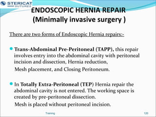 ENDOSCOPIC HERNIA REPAIR
(Minimally invasive surgery )
There are two forms of Endoscopic Hernia repairs:-
Trans-Abdominal Pre-Peritoneal (TAPP), this repair
involves entry into the abdominal cavity with peritoneal
incision and dissection, Hernia reduction,
Mesh placement, and Closing Peritoneum.
In Totally Extra-Peritoneal (TEP) Hernia repair the
abdominal cavity is not entered. The working space is
created by pre-peritoneal dissection.
Mesh is placed without peritoneal incision.
Training 120
 