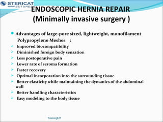Advantages of large-pore sized, lightweight, monofilament
Polypropylene Meshes :
 Improved biocompatibility
 Diminished foreign body sensation
 Less postoperative pain
 Lower rate of seroma formation
 Faster recovery
 Optimal incorporation into the surrounding tissue
 Better elasticity while maintaining the dymanics of the abdominal
wall
 Better handling characteristics
 Easy modeling to the body tissue
Training121
ENDOSCOPIC HERNIA REPAIR
(Minimally invasive surgery )
 