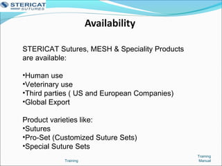 STERICAT Sutures, MESH & Speciality Products
are available:
•Human use
•Veterinary use
•Third parties ( US and European Companies)
•Global Export
Product varieties like:
•Sutures
•Pro-Set (Customized Suture Sets)
•Special Suture Sets
Training
ManualTraining
 