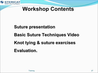 Workshop Contents
Suture presentationSuture presentation
Basic Suture Techniques VideoBasic Suture Techniques Video
Knot tying & suture exercisesKnot tying & suture exercises
Evaluation.Evaluation.
27Training
 