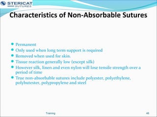 Characteristics of Non-Absorbable Sutures
Permanent
Only used when long term support is required
Removed when used for skin.
Tissue reaction generally low (except silk)
However silk, linen and even nylon will lose tensile strength over a
period of time
True non-absorbable sutures include polyester, polyethylene,
polybutester, polypropylene and steel
46Training
 