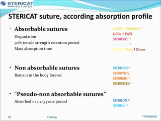STERICAT suture, according absorption profile
• Absorbable sutures
Degradation
50% tensile strength retention period
Mass absorption time
• Non absorbable sutures
Remain in the body forever
• “Pseudo-non absorbable sutures”
Absorbed in a 2-3 years period
Training58
I-COL® , POLYCOL ®
I-COL ® FAST
STERICRYL ®
MONOCOL ®
CATGUT Plain / Chrom
STERILENE®
STERIPOL®/
STERIBON ®
STERISTEEL®
STERILON ®
STERISIL ®
TRAINNING
 