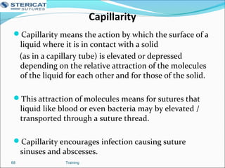 Capillarity
Capillarity means the action by which the surface of a
liquid where it is in contact with a solid
(as in a capillary tube) is elevated or depressed
depending on the relative attraction of the molecules
of the liquid for each other and for those of the solid.
This attraction of molecules means for sutures that
liquid like blood or even bacteria may by elevated /
transported through a suture thread.
Capillarity encourages infection causing suture
sinuses and abscesses.
Training68
 