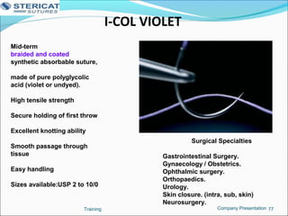 I-COL VIOLET
Training 77
Mid-term
braided and coated
synthetic absorbable suture,
made of pure polyglycolic
acid (violet or undyed).
High tensile strength
Secure holding of first throw
Excellent knotting ability
Smooth passage through
tissue
Easy handling
Sizes available:USP 2 to 10/0
Surgical Specialties
Gastrointestinal Surgery.
Gynaecology / Obstetrics.
Ophthalmic surgery.
Orthopaedics.
Urology.
Skin closure. (intra, sub, skin)
Neurosurgery.
Company Presentation
 