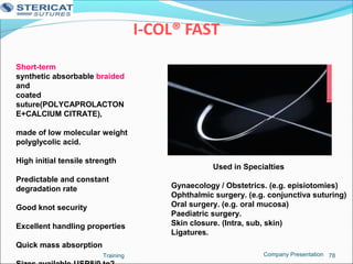 I-COL® FAST
Training 78
Short-term
synthetic absorbable braided
and
coated
suture(POLYCAPROLACTON
E+CALCIUM CITRATE),
made of low molecular weight
polyglycolic acid.
High initial tensile strength
Predictable and constant
degradation rate
Good knot security
Excellent handling properties
Quick mass absorption
Used in Specialties
Gynaecology / Obstetrics. (e.g. episiotomies)
Ophthalmic surgery. (e.g. conjunctiva suturing)
Oral surgery. (e.g. oral mucosa)
Paediatric surgery.
Skin closure. (Intra, sub, skin)
Ligatures.
Company Presentation
 