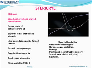 STERICRYL.
Training 79
Mid-term
absorbable synthetic undyed
monofilament
Suture made of
poliglecaprone 25
Superior initial knot tensile
strength
Ideal degradation profile for soft
tissues
Smooth tissue passage
Excellent knot security
Quick mass absorption
Sizes available:6/0 to 1
Used in Specialties
Gastrointestinal surgery.
Gynaecology / obstetrics.
Urology.
Plastic and reconstructive surgery.
Skin closure. (Intra, sub, skin)
Ligatures.
Company Presentation
 