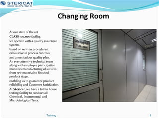 Changing Room
At our state of the art
CLASS 100,000 facility,
we operate with a quality assurance
system,
based on written procedures,
exhaustive in process controls
and a meticulous quality plan.
An ever attentive technical team
along with employee participation
monitors manufacturing of sutures
from raw material to finished
product stage ,
enabling us to guarantee product
reliability and Customer Satisfaction.
At Stericat, we have a full in house
testing facility to conduct all
Chemical, Instrumental and
Microbiological Tests.
8Training
 