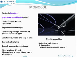 MONOCOL
Training 80
Synthetic long-term
absorbable monofilament suture
made of polydioxanone,
dyed violet.
High knot tensile strength
Outstanding strength retention for
extended wound support
Very flexible, Pliable and easy to knot
Conveniently eligible
Smooth passage through tissue
Sizes available :7/0 to 2
Also available in Loop 150cm, size 1,
40mm heavy
Used in specialties.
Abdominal wall closure.
Orthopaedics.
Paediatric cardiovascular surgery
Company Presentation
 
