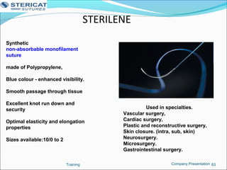 STERILENE
Training 83
Synthetic
non-absorbable monofilament
suture
made of Polypropylene,
Blue colour - enhanced visibility.
Smooth passage through tissue
Excellent knot run down and
security
Optimal elasticity and elongation
properties
Sizes available:10/0 to 2
Used in specialties.
Vascular surgery,
Cardiac surgery,
Plastic and reconstructive surgery,
Skin closure. (intra, sub, skin)
Neurosurgery.
Microsurgery.
Gastrointestinal surgery.
Company Presentation
 