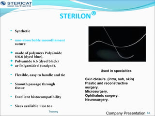 STERILON®
 Synthetic
 non-absorbable monofilament
suture
 made of polymers Polyamide
6/6.6 (dyed blue),
 Polyamide 6.6 (dyed black)
 or Polyamide 6 (undyed).
 Flexible, easy to handle and tie
 Smooth passage through
tissue
 Excellent histocompatibility
 Sizes available: 11/0 to 1
Training
Used in specialties
Skin closure. (intra, sub, skin)
Plastic and reconstructive
surgery.
Microsurgery.
Ophthalmic surgery.
Neurosurgery.
84Company Presentation
 