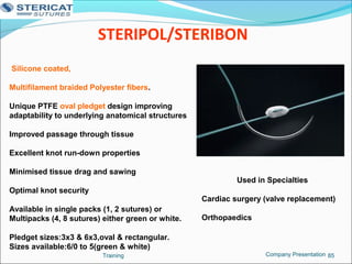 STERIPOL/STERIBON
Training 85
Silicone coated,
Multifilament braided Polyester fibers.
Unique PTFE oval pledget design improving
adaptability to underlying anatomical structures
Improved passage through tissue
Excellent knot run-down properties
Minimised tissue drag and sawing
Optimal knot security
Available in single packs (1, 2 sutures) or
Multipacks (4, 8 sutures) either green or white.
Pledget sizes:3x3 & 6x3,oval & rectangular.
Sizes available:6/0 to 5(green & white)
Used in Specialties
Cardiac surgery (valve replacement)
Orthopaedics
Company Presentation
 