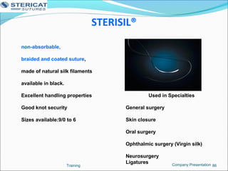 STERISIL®
Training 86
non-absorbable,
braided and coated suture,
made of natural silk filaments
available in black.
Excellent handling properties
Good knot security
Sizes available:9/0 to 6
Used in Specialties
General surgery
Skin closure
Oral surgery
Ophthalmic surgery (Virgin silk)
Neurosurgery
Ligatures Company Presentation
 