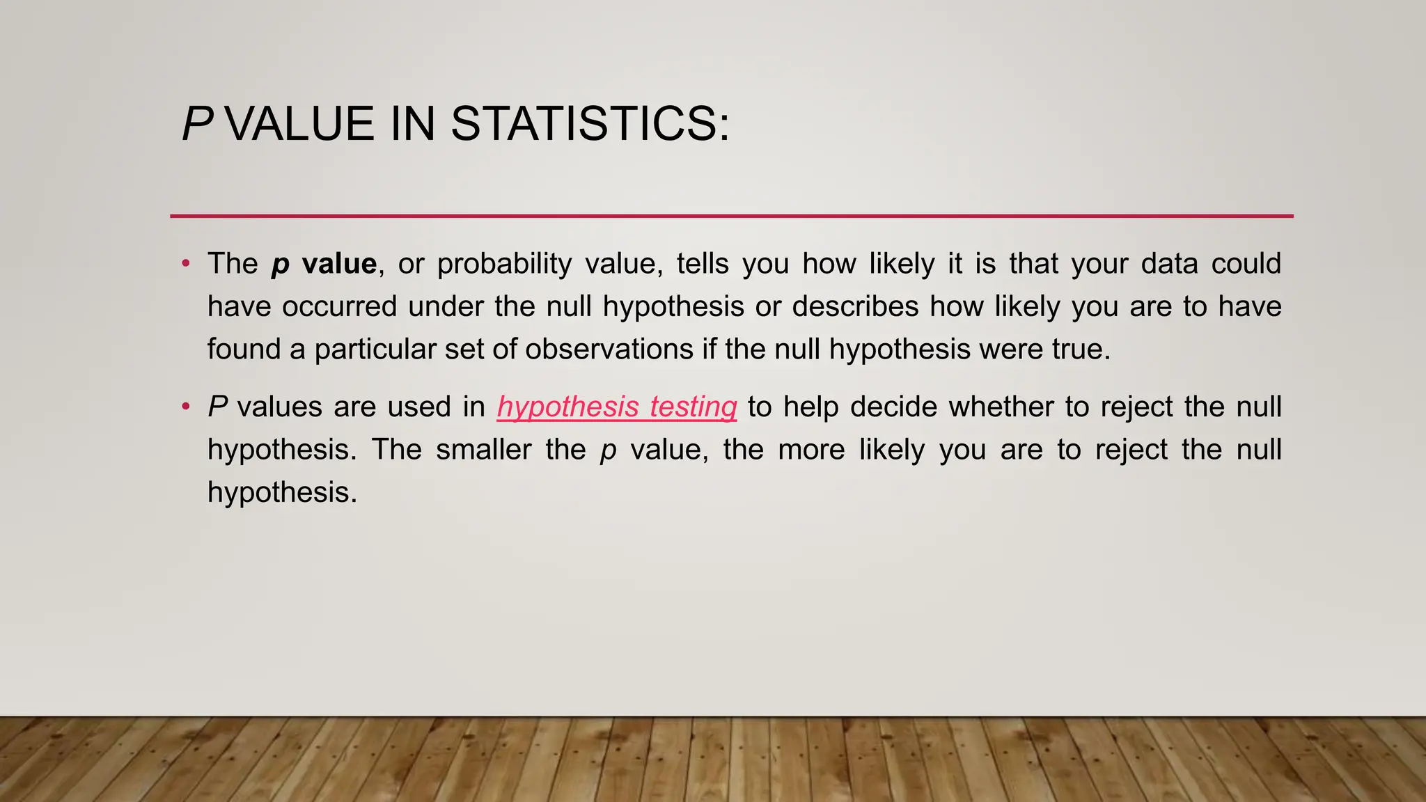 P VALUE IN STATISTICS:
• The p value, or probability value, tells you how likely it is that your data could
have occurred under the null hypothesis or describes how likely you are to have
found a particular set of observations if the null hypothesis were true.
• P values are used in hypothesis testing to help decide whether to reject the null
hypothesis. The smaller the p value, the more likely you are to reject the null
hypothesis.
 