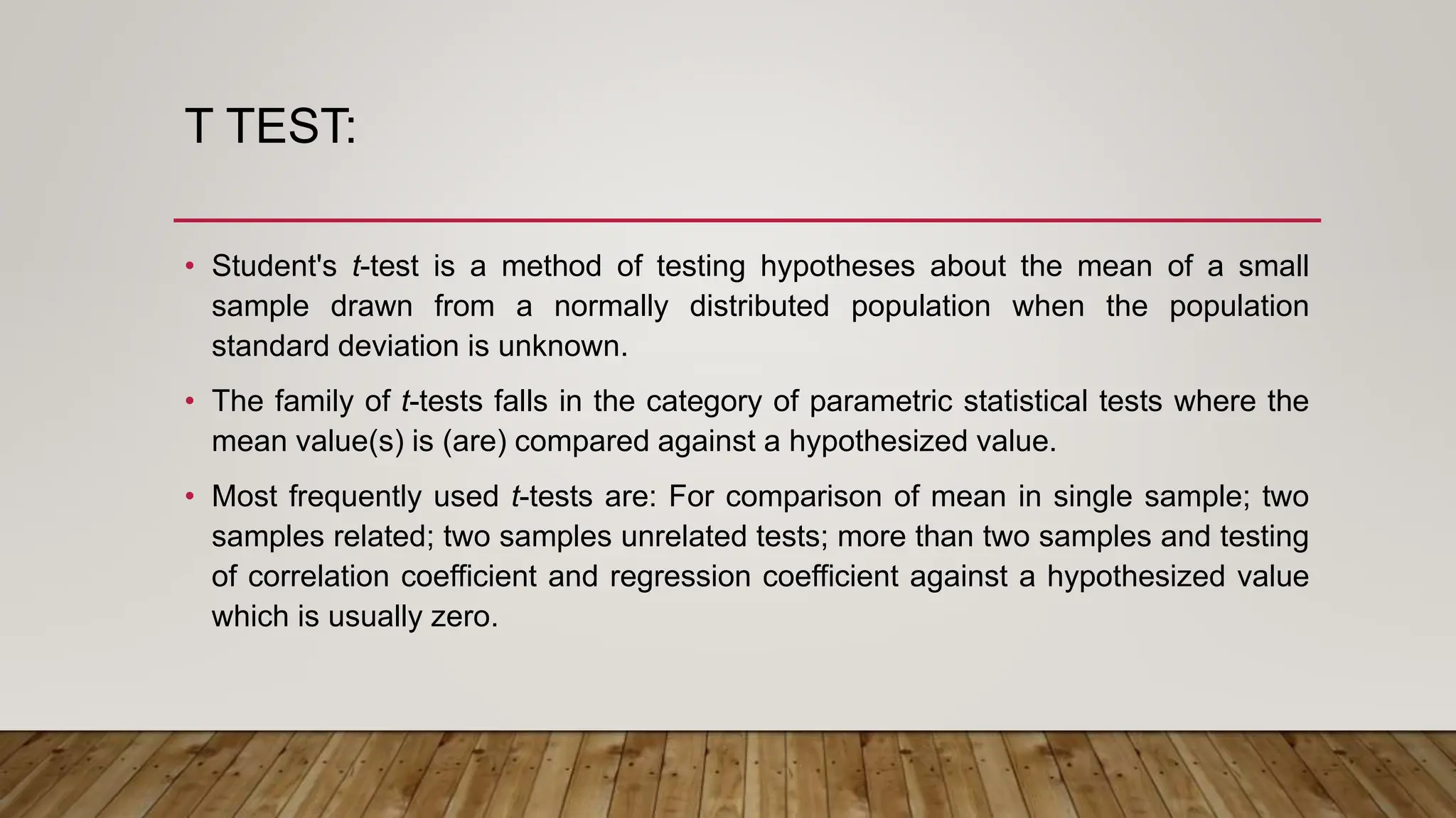 T TEST:
• Student's t-test is a method of testing hypotheses about the mean of a small
sample drawn from a normally distributed population when the population
standard deviation is unknown.
• The family of t-tests falls in the category of parametric statistical tests where the
mean value(s) is (are) compared against a hypothesized value.
• Most frequently used t-tests are: For comparison of mean in single sample; two
samples related; two samples unrelated tests; more than two samples and testing
of correlation coefficient and regression coefficient against a hypothesized value
which is usually zero.
 
