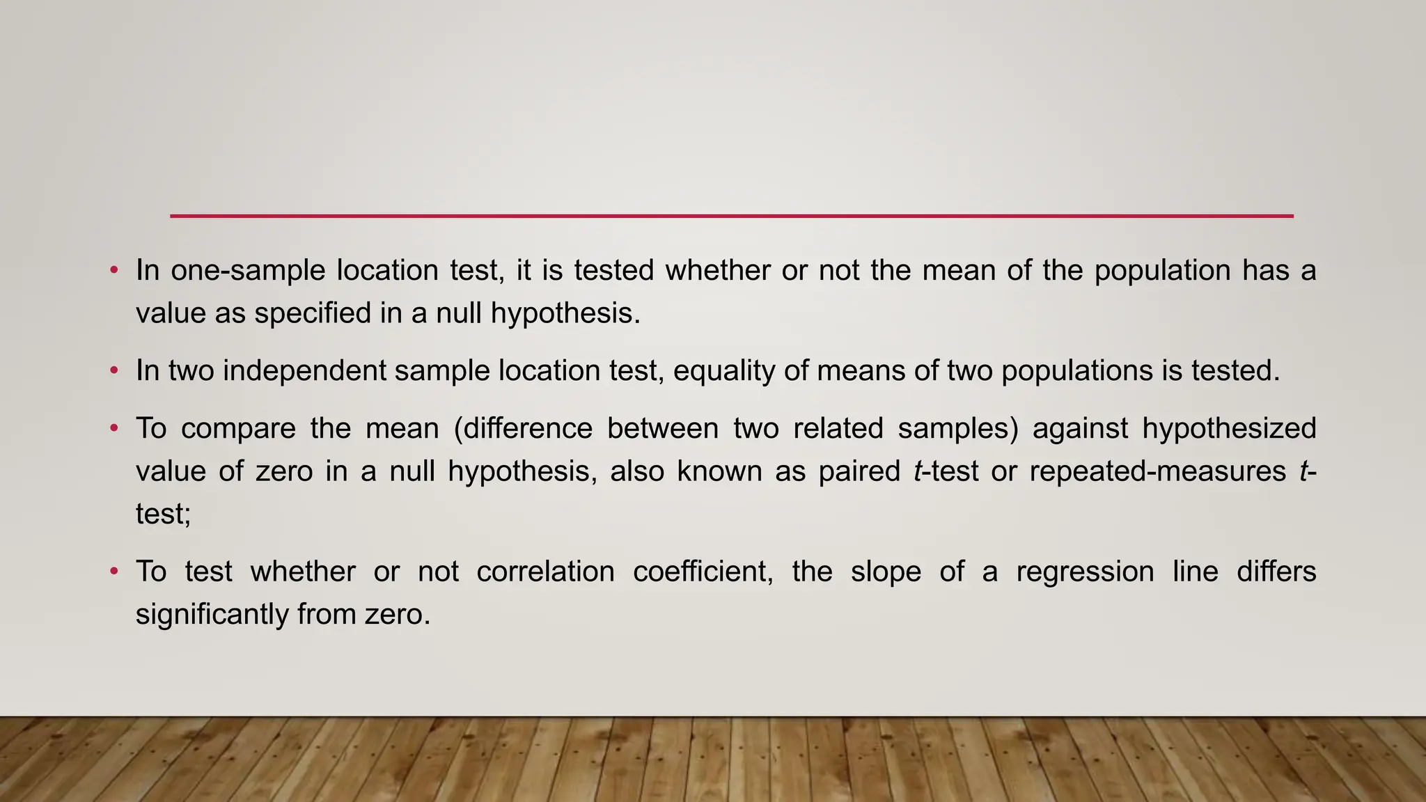 • In one-sample location test, it is tested whether or not the mean of the population has a
value as specified in a null hypothesis.
• In two independent sample location test, equality of means of two populations is tested.
• To compare the mean (difference between two related samples) against hypothesized
value of zero in a null hypothesis, also known as paired t-test or repeated-measures t-
test;
• To test whether or not correlation coefficient, the slope of a regression line differs
significantly from zero.
 