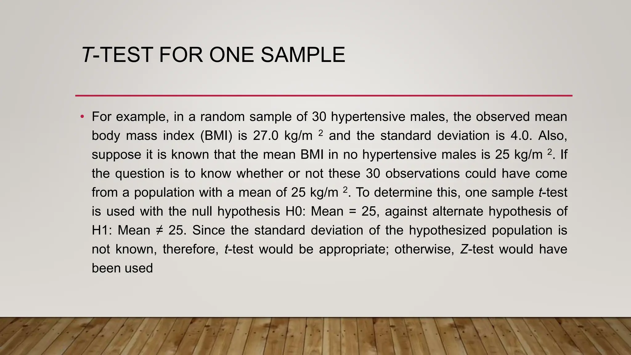 T-TEST FOR ONE SAMPLE
• For example, in a random sample of 30 hypertensive males, the observed mean
body mass index (BMI) is 27.0 kg/m 2 and the standard deviation is 4.0. Also,
suppose it is known that the mean BMI in no hypertensive males is 25 kg/m 2. If
the question is to know whether or not these 30 observations could have come
from a population with a mean of 25 kg/m 2. To determine this, one sample t-test
is used with the null hypothesis H0: Mean = 25, against alternate hypothesis of
H1: Mean ≠ 25. Since the standard deviation of the hypothesized population is
not known, therefore, t-test would be appropriate; otherwise, Z-test would have
been used
 