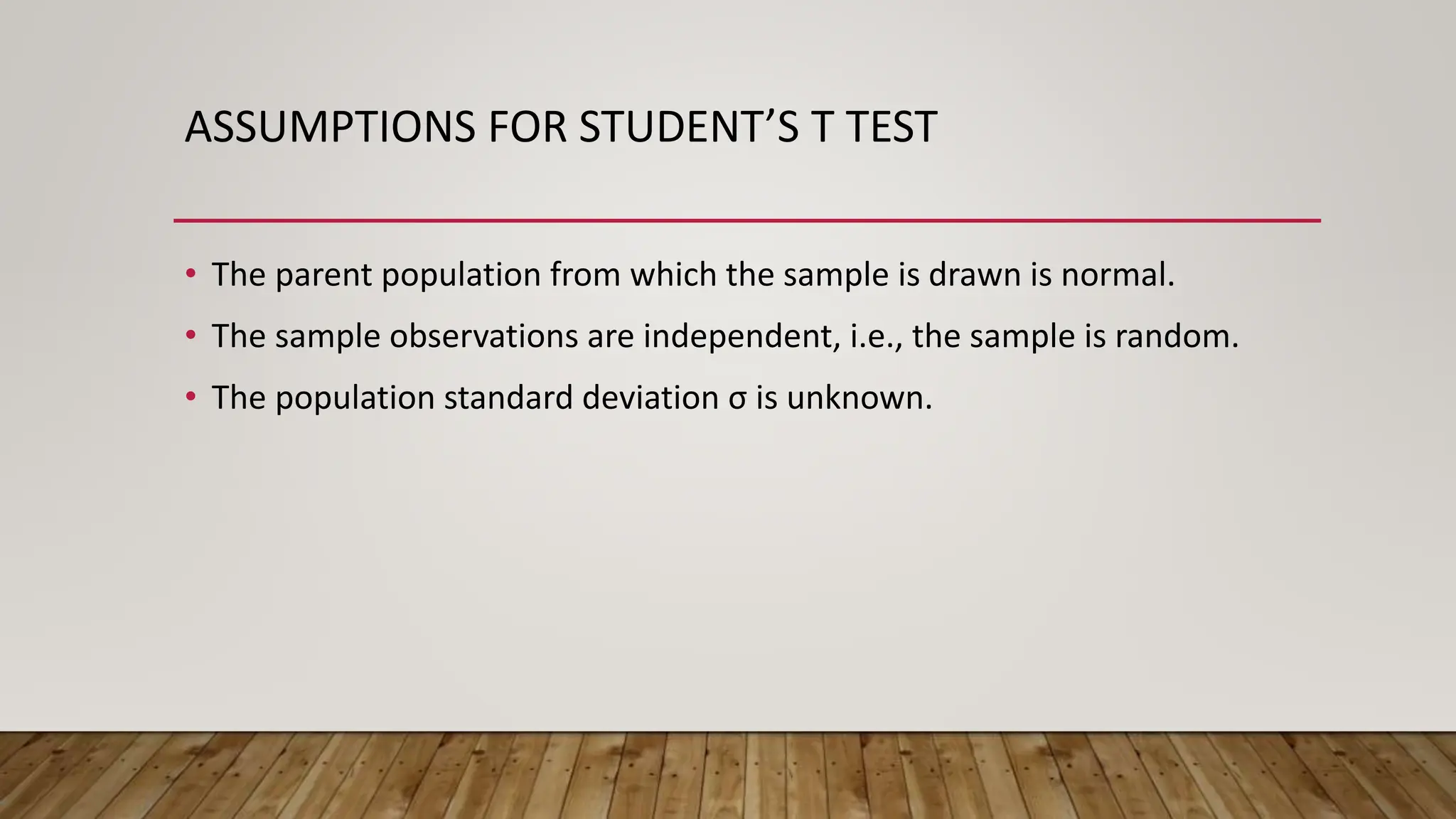 ASSUMPTIONS FOR STUDENT’S T TEST
• The parent population from which the sample is drawn is normal.
• The sample observations are independent, i.e., the sample is random.
• The population standard deviation σ is unknown.
 