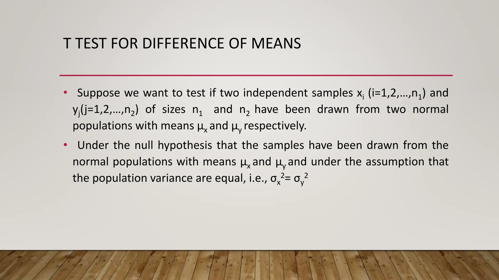 T TEST FOR DIFFERENCE OF MEANS
• Suppose we want to test if two independent samples xi (i=1,2,…,n1) and
yj(j=1,2,…,n2) of sizes n1 and n2 have been drawn from two normal
populations with means µx and µy respectively.
• Under the null hypothesis that the samples have been drawn from the
normal populations with means µx and µy and under the assumption that
the population variance are equal, i.e., σx
2= σy
2
 