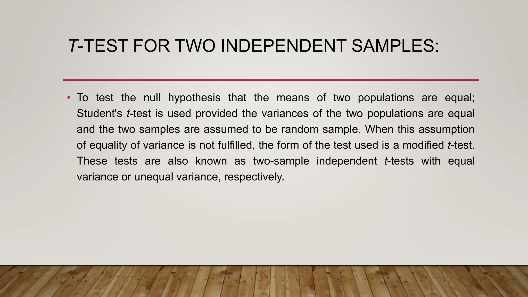 T-TEST FOR TWO INDEPENDENT SAMPLES:
• To test the null hypothesis that the means of two populations are equal;
Student's t-test is used provided the variances of the two populations are equal
and the two samples are assumed to be random sample. When this assumption
of equality of variance is not fulfilled, the form of the test used is a modified t-test.
These tests are also known as two-sample independent t-tests with equal
variance or unequal variance, respectively.
 