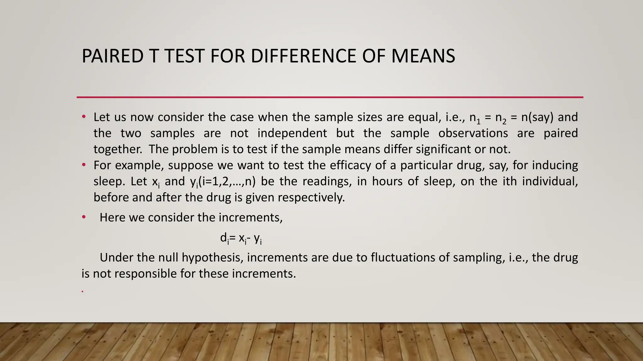PAIRED T TEST FOR DIFFERENCE OF MEANS
• Let us now consider the case when the sample sizes are equal, i.e., n1 = n2 = n(say) and
the two samples are not independent but the sample observations are paired
together. The problem is to test if the sample means differ significant or not.
• For example, suppose we want to test the efficacy of a particular drug, say, for inducing
sleep. Let xi and yi(i=1,2,…,n) be the readings, in hours of sleep, on the ith individual,
before and after the drug is given respectively.
• Here we consider the increments,
di= xi- yi
Under the null hypothesis, increments are due to fluctuations of sampling, i.e., the drug
is not responsible for these increments.
•
 