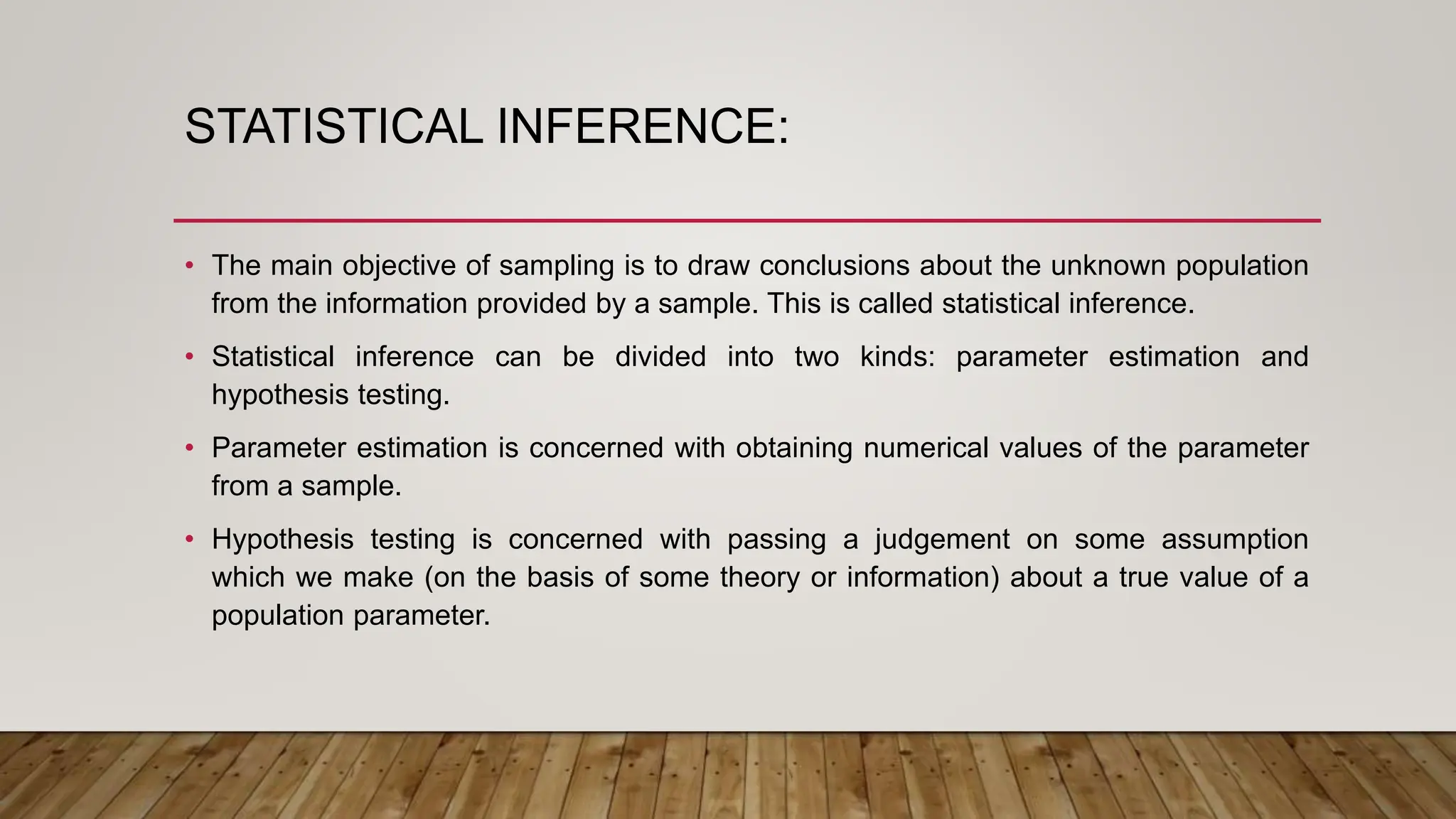 STATISTICAL INFERENCE:
• The main objective of sampling is to draw conclusions about the unknown population
from the information provided by a sample. This is called statistical inference.
• Statistical inference can be divided into two kinds: parameter estimation and
hypothesis testing.
• Parameter estimation is concerned with obtaining numerical values of the parameter
from a sample.
• Hypothesis testing is concerned with passing a judgement on some assumption
which we make (on the basis of some theory or information) about a true value of a
population parameter.
 