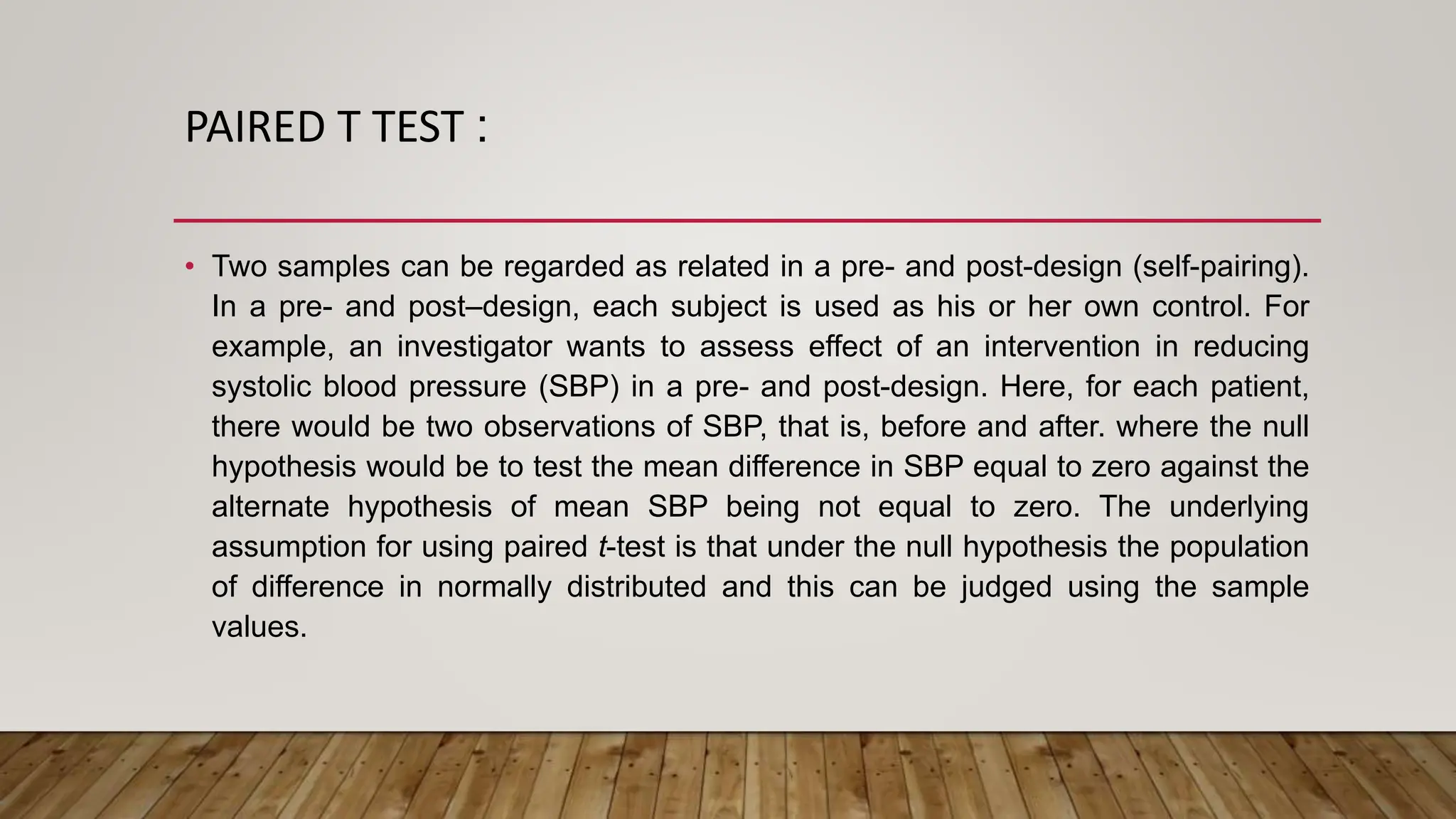 PAIRED T TEST :
• Two samples can be regarded as related in a pre- and post-design (self-pairing).
In a pre- and post–design, each subject is used as his or her own control. For
example, an investigator wants to assess effect of an intervention in reducing
systolic blood pressure (SBP) in a pre- and post-design. Here, for each patient,
there would be two observations of SBP, that is, before and after. where the null
hypothesis would be to test the mean difference in SBP equal to zero against the
alternate hypothesis of mean SBP being not equal to zero. The underlying
assumption for using paired t-test is that under the null hypothesis the population
of difference in normally distributed and this can be judged using the sample
values.
 