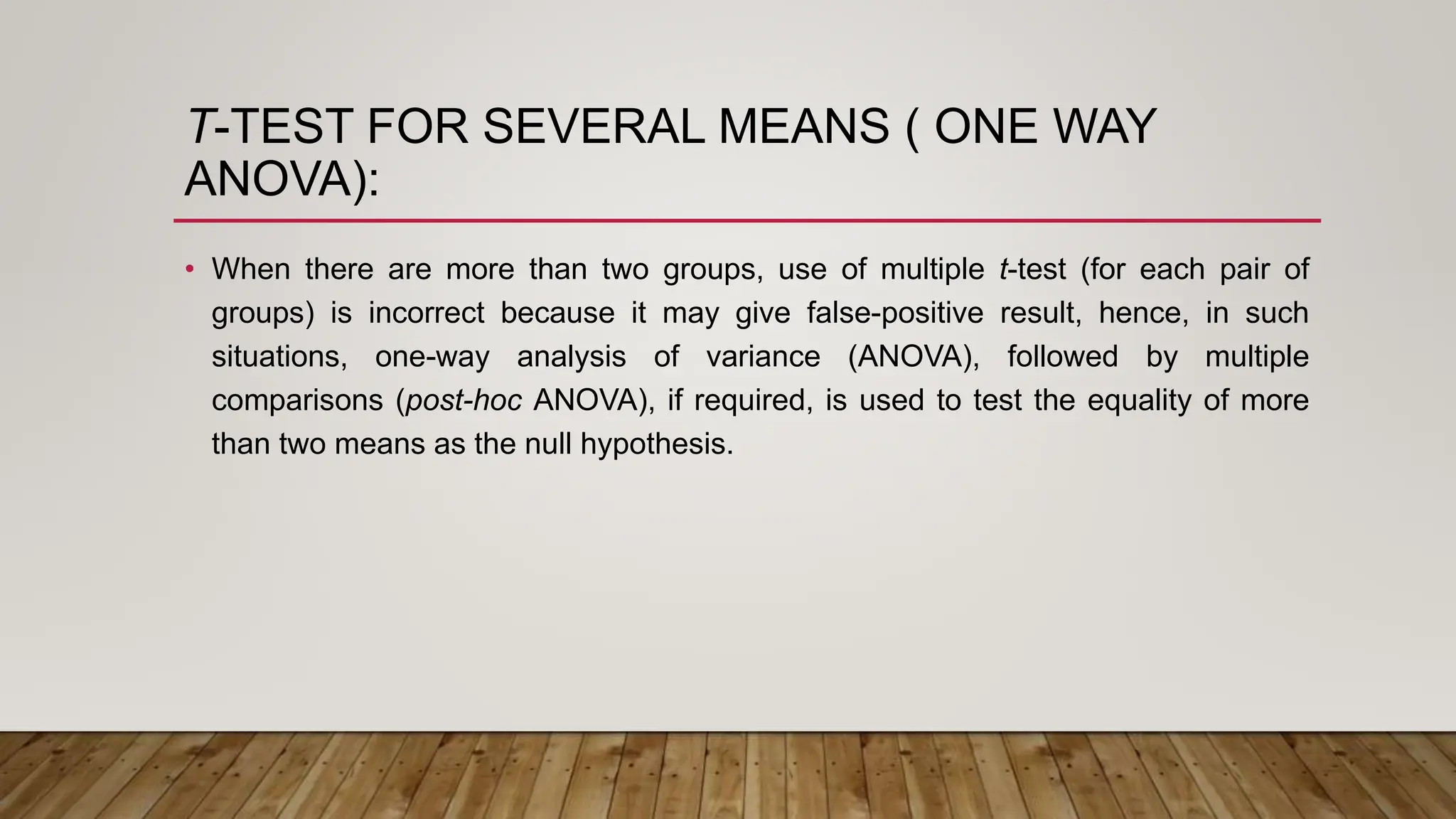 T-TEST FOR SEVERAL MEANS ( ONE WAY
ANOVA):
• When there are more than two groups, use of multiple t-test (for each pair of
groups) is incorrect because it may give false-positive result, hence, in such
situations, one-way analysis of variance (ANOVA), followed by multiple
comparisons (post-hoc ANOVA), if required, is used to test the equality of more
than two means as the null hypothesis.
 