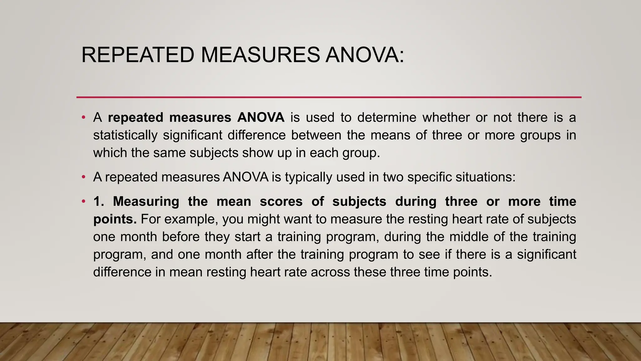 REPEATED MEASURES ANOVA:
• A repeated measures ANOVA is used to determine whether or not there is a
statistically significant difference between the means of three or more groups in
which the same subjects show up in each group.
• A repeated measures ANOVA is typically used in two specific situations:
• 1. Measuring the mean scores of subjects during three or more time
points. For example, you might want to measure the resting heart rate of subjects
one month before they start a training program, during the middle of the training
program, and one month after the training program to see if there is a significant
difference in mean resting heart rate across these three time points.
 