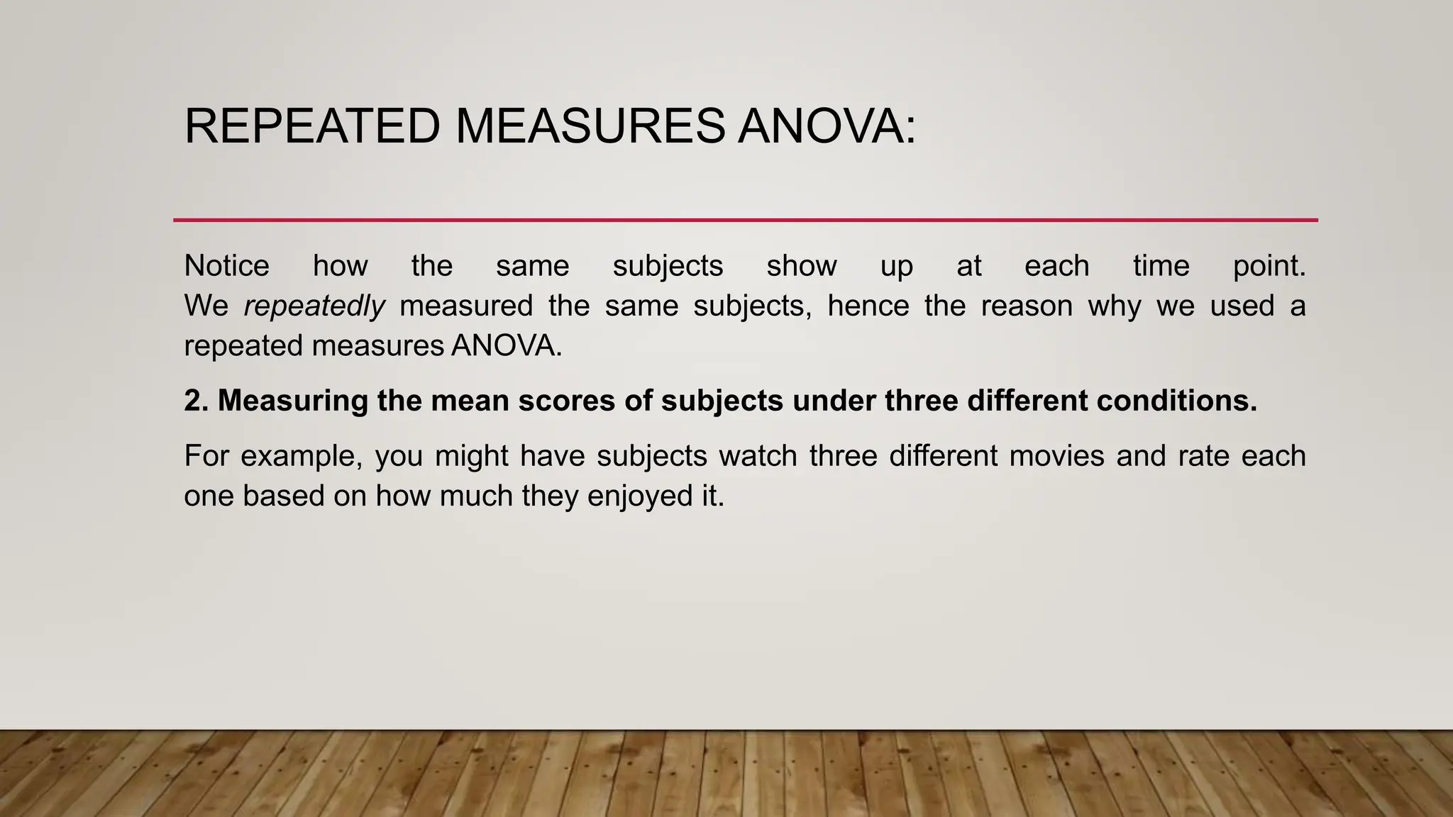 REPEATED MEASURES ANOVA:
Notice how the same subjects show up at each time point.
We repeatedly measured the same subjects, hence the reason why we used a
repeated measures ANOVA.
2. Measuring the mean scores of subjects under three different conditions.
For example, you might have subjects watch three different movies and rate each
one based on how much they enjoyed it.
 