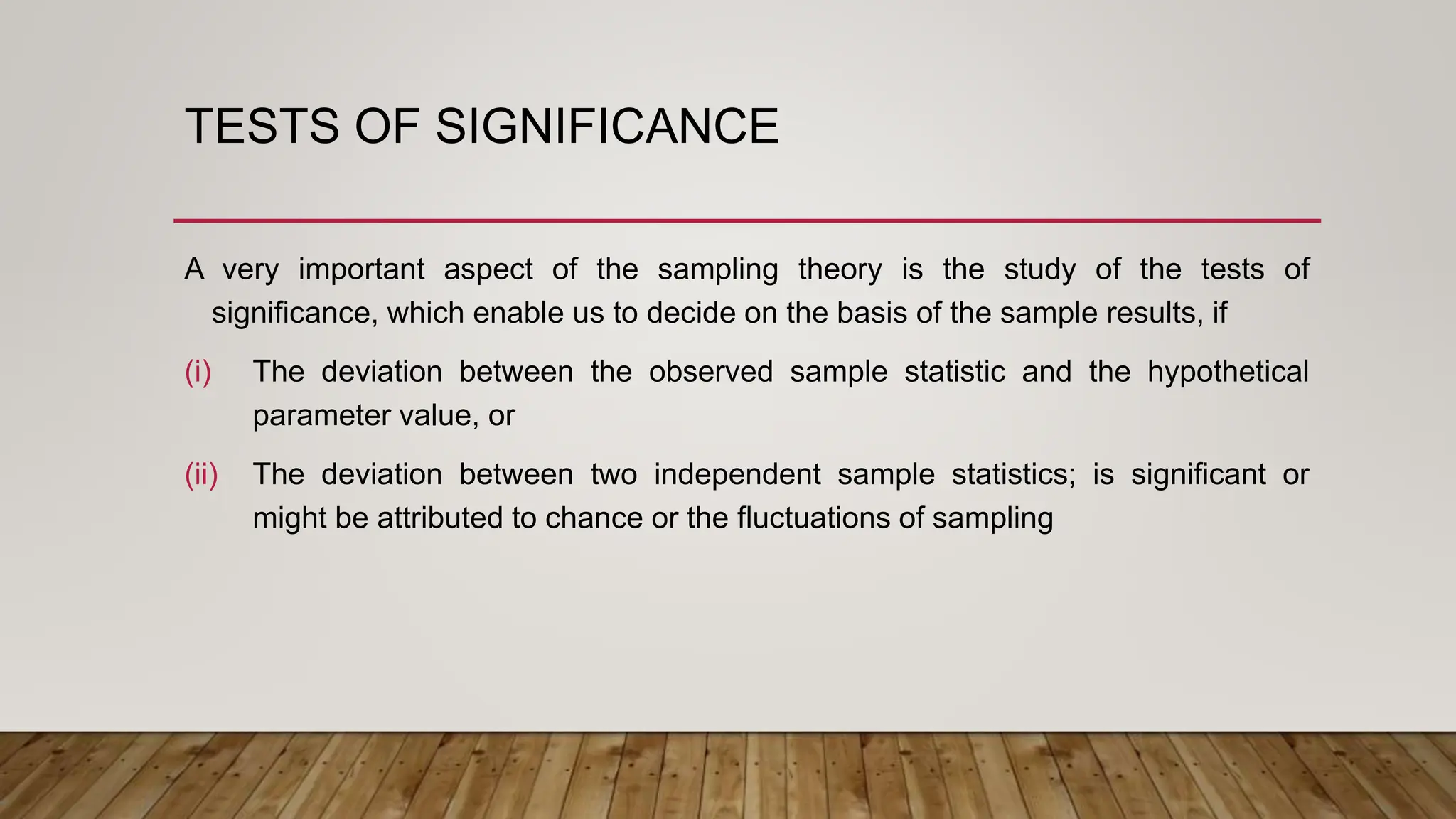 TESTS OF SIGNIFICANCE
A very important aspect of the sampling theory is the study of the tests of
significance, which enable us to decide on the basis of the sample results, if
(i) The deviation between the observed sample statistic and the hypothetical
parameter value, or
(ii) The deviation between two independent sample statistics; is significant or
might be attributed to chance or the fluctuations of sampling
 