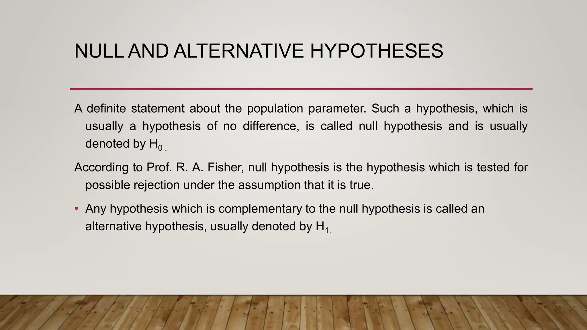 NULL AND ALTERNATIVE HYPOTHESES
A definite statement about the population parameter. Such a hypothesis, which is
usually a hypothesis of no difference, is called null hypothesis and is usually
denoted by H0 .
According to Prof. R. A. Fisher, null hypothesis is the hypothesis which is tested for
possible rejection under the assumption that it is true.
• Any hypothesis which is complementary to the null hypothesis is called an
alternative hypothesis, usually denoted by H1.
 