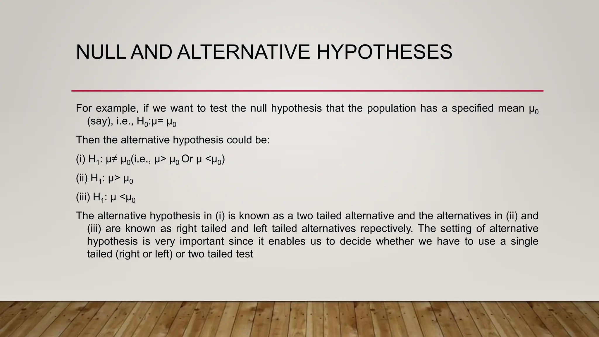 NULL AND ALTERNATIVE HYPOTHESES
For example, if we want to test the null hypothesis that the population has a specified mean µ0
(say), i.e., H0:µ= µ0
Then the alternative hypothesis could be:
(i) H1: µ≠ µ0(i.e., µ> µ0 Or µ <µ0)
(ii) H1: µ> µ0
(iii) H1: µ <µ0
The alternative hypothesis in (i) is known as a two tailed alternative and the alternatives in (ii) and
(iii) are known as right tailed and left tailed alternatives repectively. The setting of alternative
hypothesis is very important since it enables us to decide whether we have to use a single
tailed (right or left) or two tailed test
 