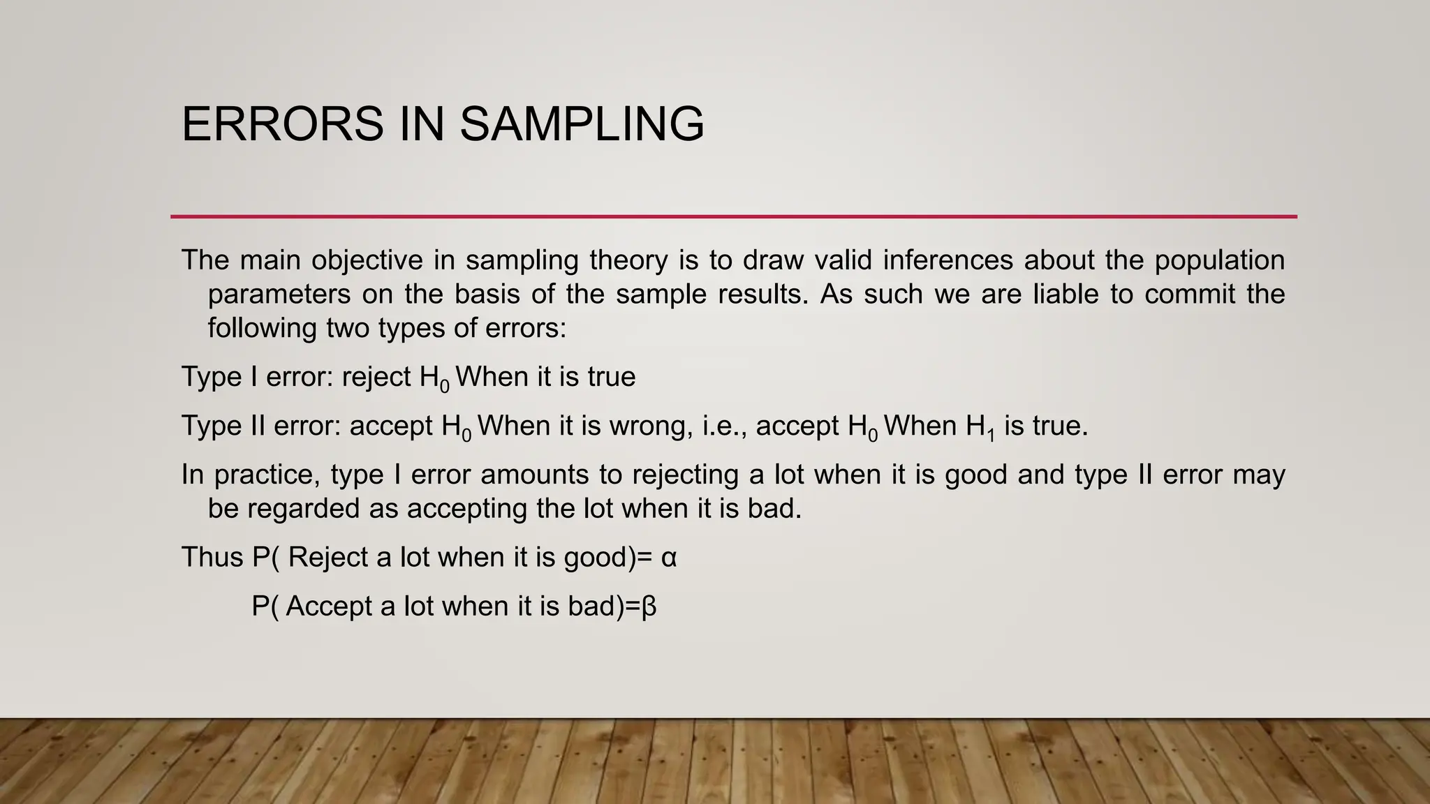 ERRORS IN SAMPLING
The main objective in sampling theory is to draw valid inferences about the population
parameters on the basis of the sample results. As such we are liable to commit the
following two types of errors:
Type I error: reject H0 When it is true
Type II error: accept H0 When it is wrong, i.e., accept H0 When H1 is true.
In practice, type I error amounts to rejecting a lot when it is good and type II error may
be regarded as accepting the lot when it is bad.
Thus P( Reject a lot when it is good)= α
P( Accept a lot when it is bad)=β
 