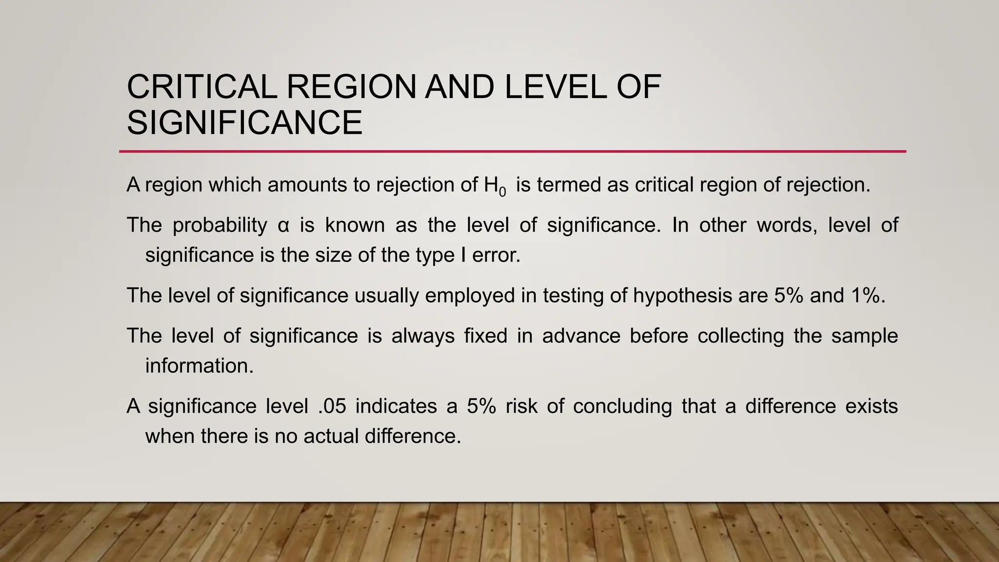 CRITICAL REGION AND LEVEL OF
SIGNIFICANCE
A region which amounts to rejection of H0 is termed as critical region of rejection.
The probability α is known as the level of significance. In other words, level of
significance is the size of the type I error.
The level of significance usually employed in testing of hypothesis are 5% and 1%.
The level of significance is always fixed in advance before collecting the sample
information.
A significance level .05 indicates a 5% risk of concluding that a difference exists
when there is no actual difference.
 