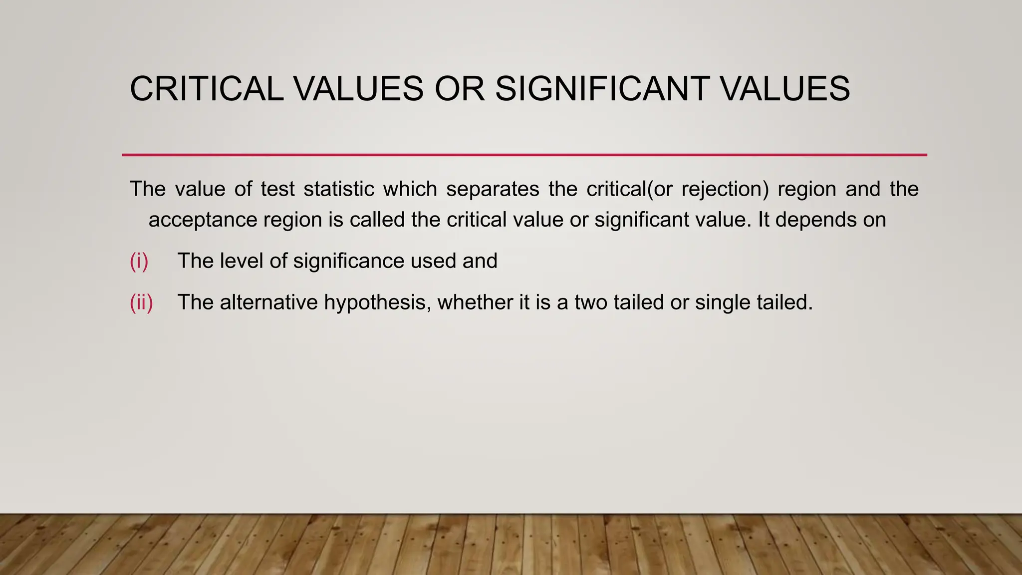 CRITICAL VALUES OR SIGNIFICANT VALUES
The value of test statistic which separates the critical(or rejection) region and the
acceptance region is called the critical value or significant value. It depends on
(i) The level of significance used and
(ii) The alternative hypothesis, whether it is a two tailed or single tailed.
 