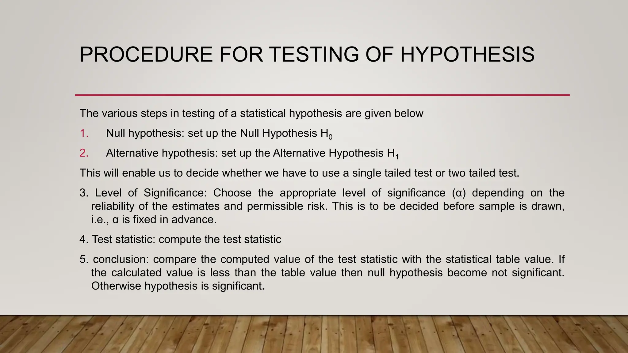 PROCEDURE FOR TESTING OF HYPOTHESIS
The various steps in testing of a statistical hypothesis are given below
1. Null hypothesis: set up the Null Hypothesis H0
2. Alternative hypothesis: set up the Alternative Hypothesis H1
This will enable us to decide whether we have to use a single tailed test or two tailed test.
3. Level of Significance: Choose the appropriate level of significance (α) depending on the
reliability of the estimates and permissible risk. This is to be decided before sample is drawn,
i.e., α is fixed in advance.
4. Test statistic: compute the test statistic
5. conclusion: compare the computed value of the test statistic with the statistical table value. If
the calculated value is less than the table value then null hypothesis become not significant.
Otherwise hypothesis is significant.
 