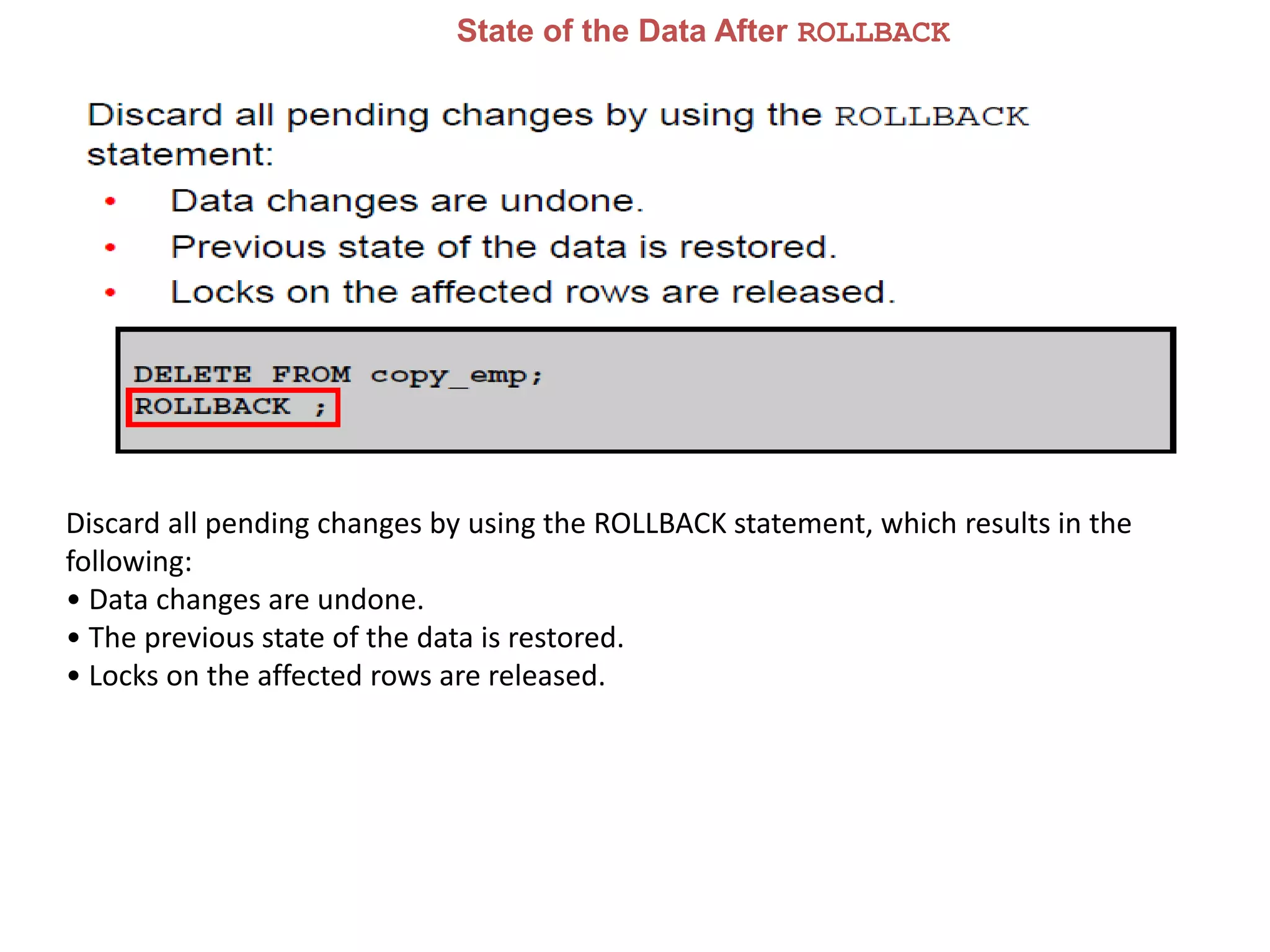 State of the Data After ROLLBACK
Discard all pending changes by using the ROLLBACK statement, which results in the
following:
• Data changes are undone.
• The previous state of the data is restored.
• Locks on the affected rows are released.
 