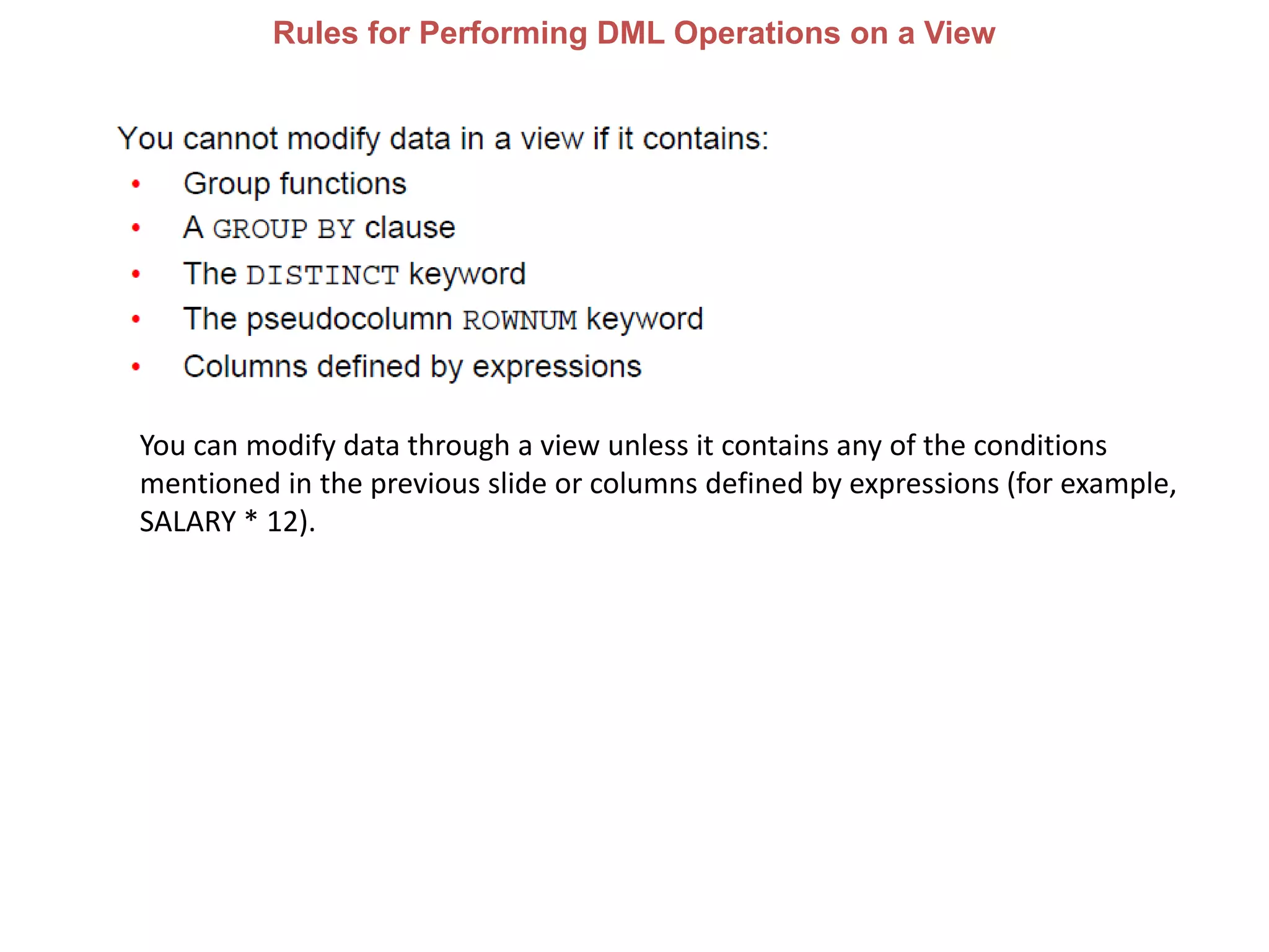 Rules for Performing DML Operations on a View
You can modify data through a view unless it contains any of the conditions
mentioned in the previous slide or columns defined by expressions (for example,
SALARY * 12).
 
