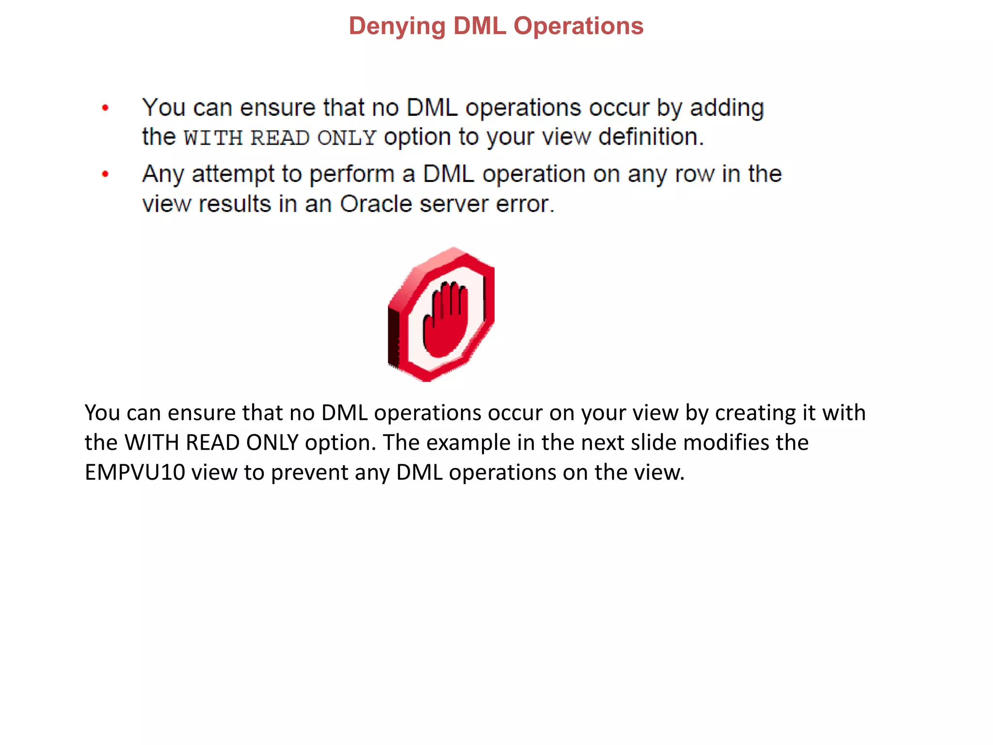 Denying DML Operations
You can ensure that no DML operations occur on your view by creating it with
the WITH READ ONLY option. The example in the next slide modifies the
EMPVU10 view to prevent any DML operations on the view.
 