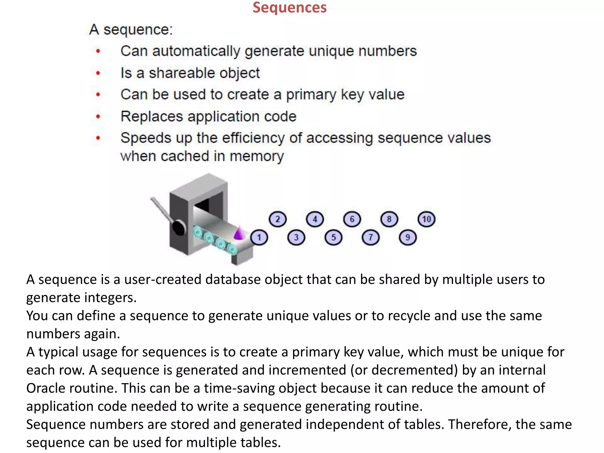 Sequences
A sequence is a user-created database object that can be shared by multiple users to
generate integers.
You can define a sequence to generate unique values or to recycle and use the same
numbers again.
A typical usage for sequences is to create a primary key value, which must be unique for
each row. A sequence is generated and incremented (or decremented) by an internal
Oracle routine. This can be a time-saving object because it can reduce the amount of
application code needed to write a sequence generating routine.
Sequence numbers are stored and generated independent of tables. Therefore, the same
sequence can be used for multiple tables.
 