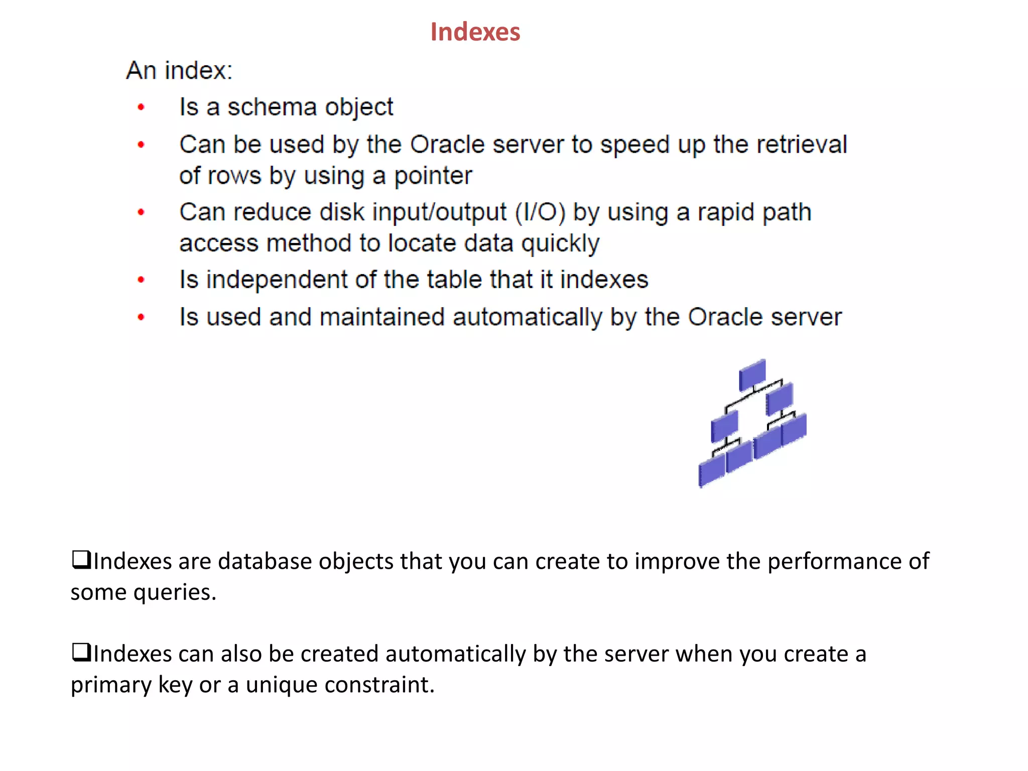 Indexes
Indexes are database objects that you can create to improve the performance of
some queries.
Indexes can also be created automatically by the server when you create a
primary key or a unique constraint.
 
