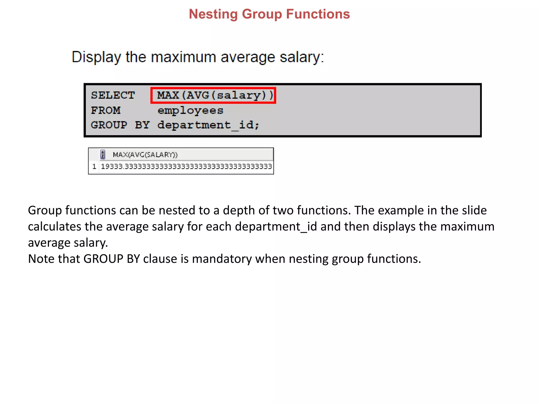 Nesting Group Functions
Group functions can be nested to a depth of two functions. The example in the slide
calculates the average salary for each department_id and then displays the maximum
average salary.
Note that GROUP BY clause is mandatory when nesting group functions.
 