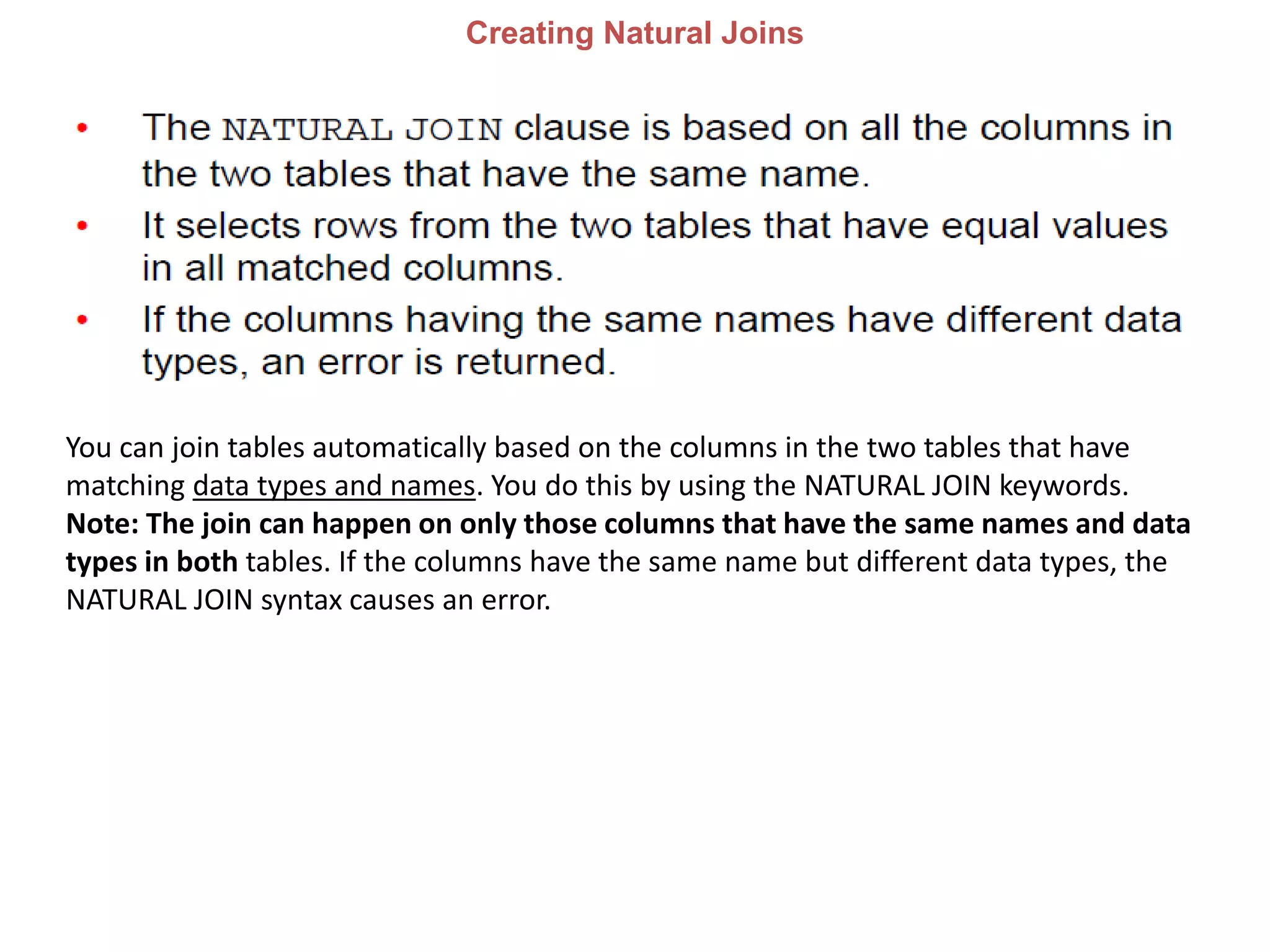 Creating Natural Joins
You can join tables automatically based on the columns in the two tables that have
matching data types and names. You do this by using the NATURAL JOIN keywords.
Note: The join can happen on only those columns that have the same names and data
types in both tables. If the columns have the same name but different data types, the
NATURAL JOIN syntax causes an error.
 