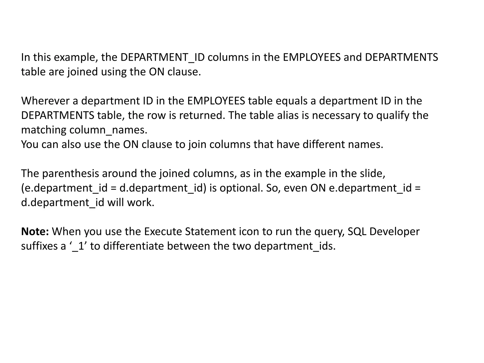In this example, the DEPARTMENT_ID columns in the EMPLOYEES and DEPARTMENTS
table are joined using the ON clause.
Wherever a department ID in the EMPLOYEES table equals a department ID in the
DEPARTMENTS table, the row is returned. The table alias is necessary to qualify the
matching column_names.
You can also use the ON clause to join columns that have different names.
The parenthesis around the joined columns, as in the example in the slide,
(e.department_id = d.department_id) is optional. So, even ON e.department_id =
d.department_id will work.
Note: When you use the Execute Statement icon to run the query, SQL Developer
suffixes a ‘_1’ to differentiate between the two department_ids.
 