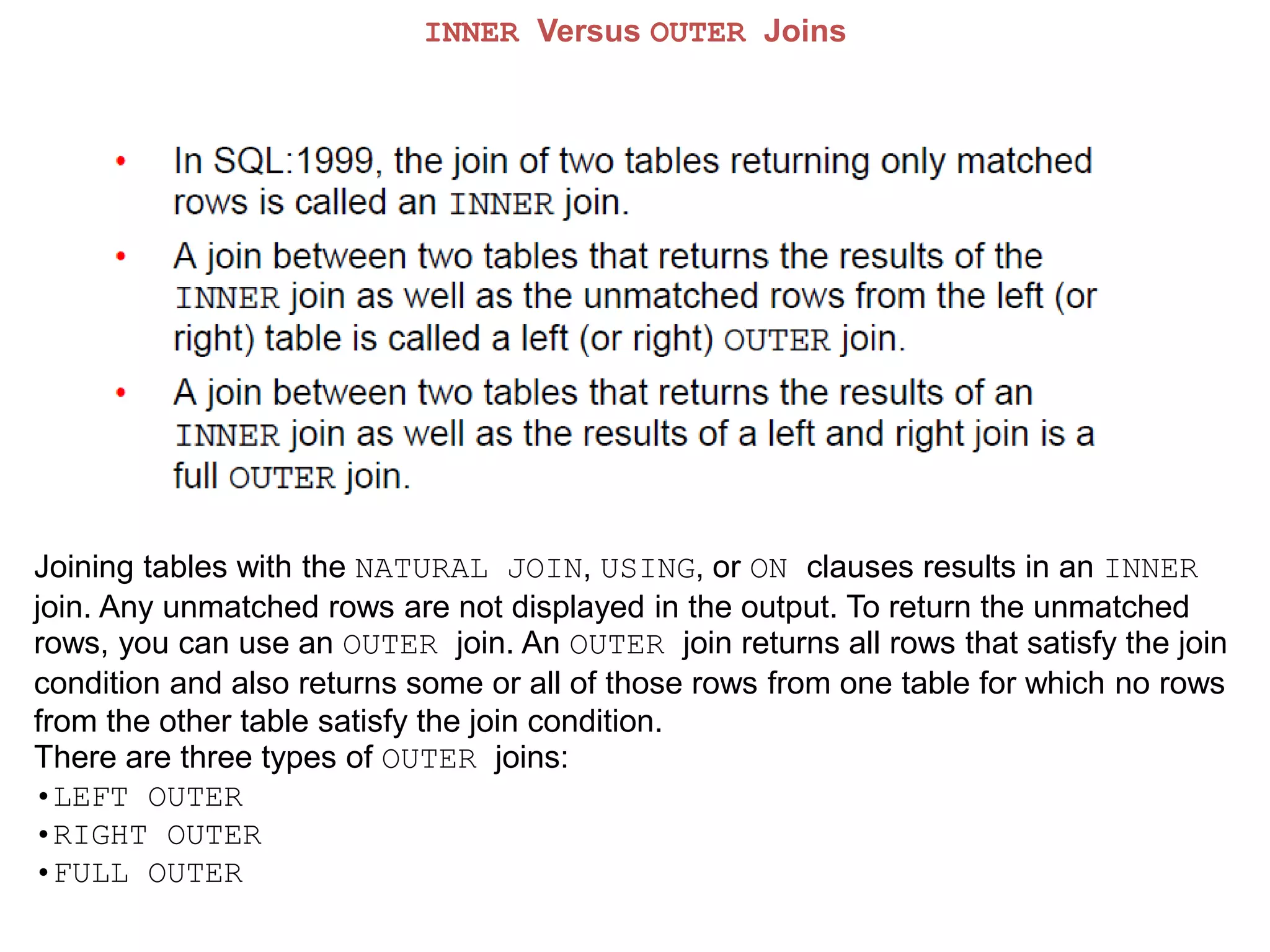 INNER Versus OUTER Joins
Joining tables with the NATURAL JOIN, USING, or ON clauses results in an INNER
join. Any unmatched rows are not displayed in the output. To return the unmatched
rows, you can use an OUTER join. An OUTER join returns all rows that satisfy the join
condition and also returns some or all of those rows from one table for which no rows
from the other table satisfy the join condition.
There are three types of OUTER joins:
•LEFT OUTER
•RIGHT OUTER
•FULL OUTER
 