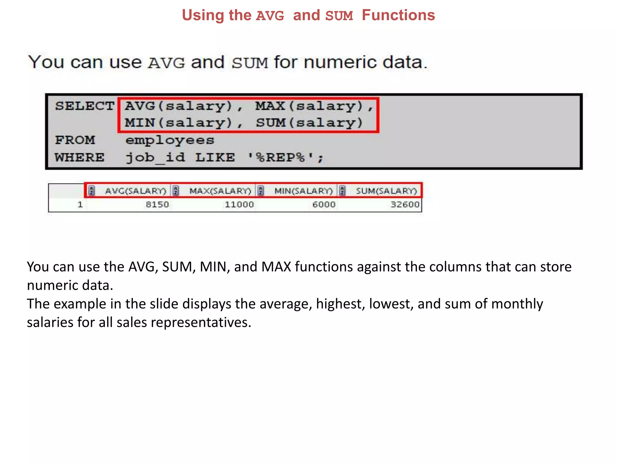 Using the AVG and SUM Functions
You can use the AVG, SUM, MIN, and MAX functions against the columns that can store
numeric data.
The example in the slide displays the average, highest, lowest, and sum of monthly
salaries for all sales representatives.
 