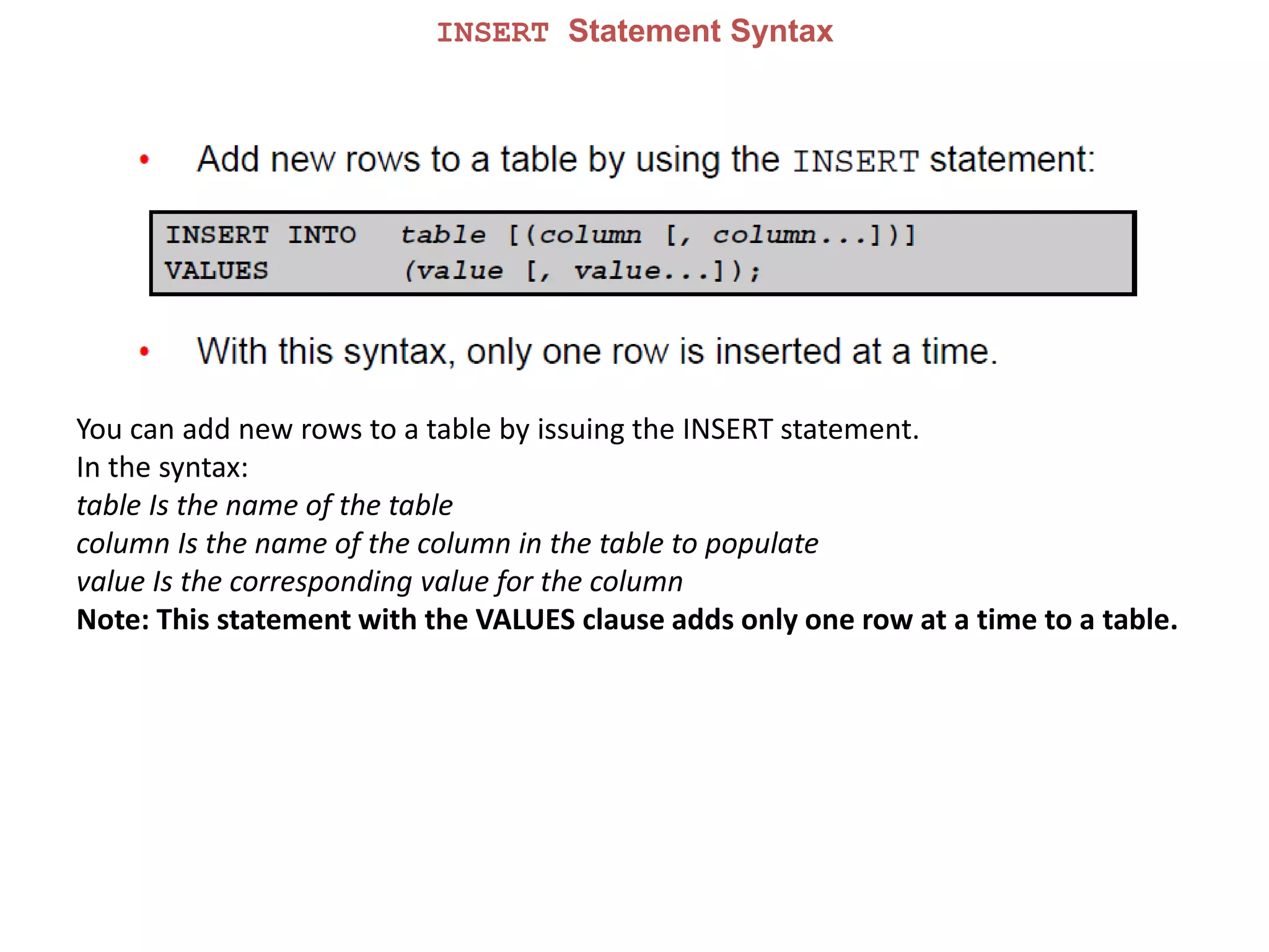 INSERT Statement Syntax
You can add new rows to a table by issuing the INSERT statement.
In the syntax:
table Is the name of the table
column Is the name of the column in the table to populate
value Is the corresponding value for the column
Note: This statement with the VALUES clause adds only one row at a time to a table.
 