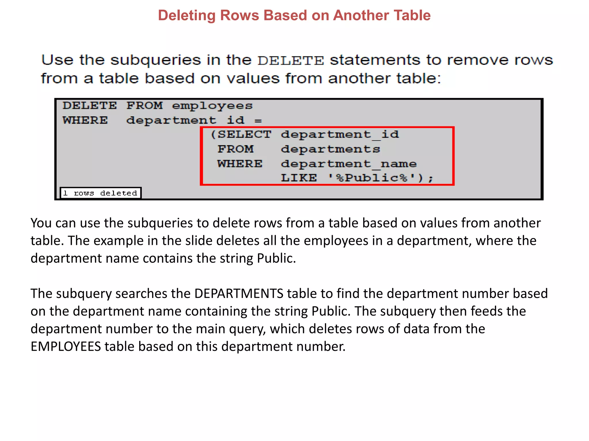 Deleting Rows Based on Another Table
You can use the subqueries to delete rows from a table based on values from another
table. The example in the slide deletes all the employees in a department, where the
department name contains the string Public.
The subquery searches the DEPARTMENTS table to find the department number based
on the department name containing the string Public. The subquery then feeds the
department number to the main query, which deletes rows of data from the
EMPLOYEES table based on this department number.
 